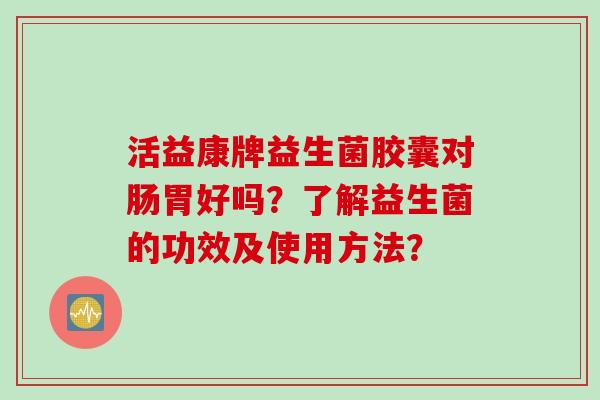 活益康牌益生菌胶囊对肠胃好吗？了解益生菌的功效及使用方法？