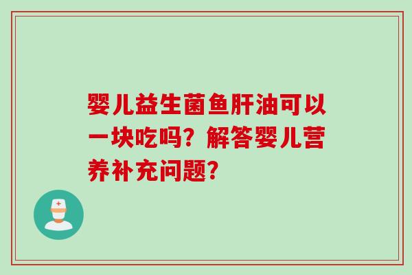 婴儿益生菌鱼油可以一块吃吗?解答婴儿营养补充问题? 婴儿益生菌鱼油可以一块吃吗?解答婴儿营养补充问题?