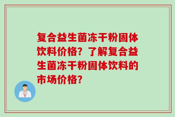 复合益生菌冻干粉固体饮料价格?了解复合益生菌冻干粉固体饮料的市场价格? 复合益生菌冻干粉固体饮料价格?了解复合益生菌冻干粉固体饮料的市场价格?
