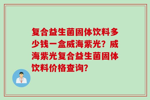 复合益生菌固体饮料多少钱一盒威海紫光？威海紫光复合益生菌固体饮料价格查询？