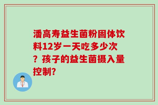 潘高寿益生菌粉固体饮料12岁一天吃多少次？孩子的益生菌摄入量控制？