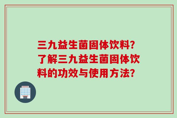 三九益生菌固体饮料？了解三九益生菌固体饮料的功效与使用方法？