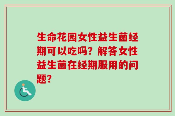 生命花园女性益生菌经期可以吃吗？解答女性益生菌在经期服用的问题？