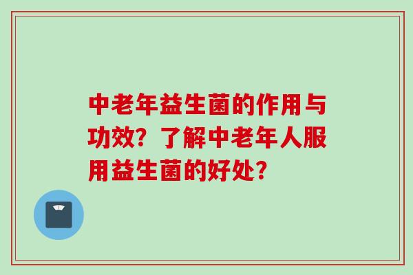 中老年益生菌的作用与功效？了解中老年人服用益生菌的好处？