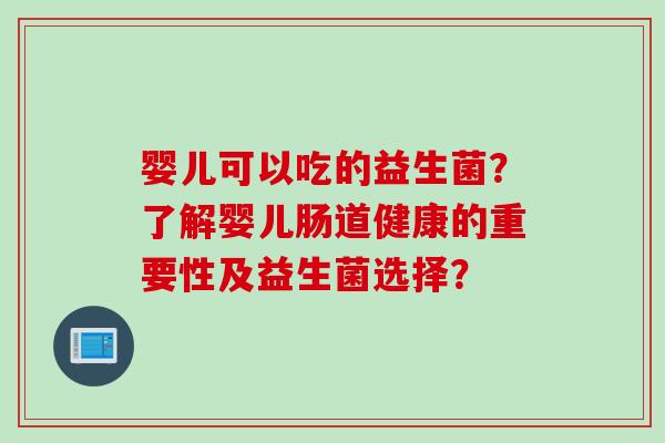 婴儿可以吃的益生菌？了解婴儿肠道健康的重要性及益生菌选择？