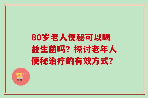 80岁老人可以喝益生菌吗？探讨老年人的有效方式？