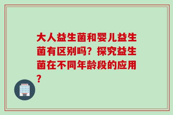 大人益生菌和婴儿益生菌有区别吗？探究益生菌在不同年龄段的应用？