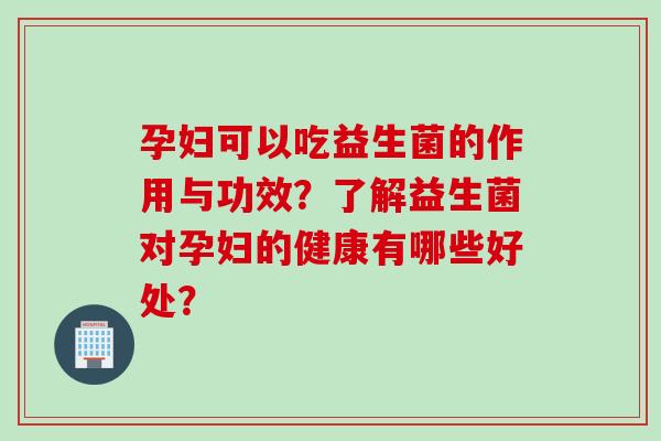 孕妇可以吃益生菌的作用与功效？了解益生菌对孕妇的健康有哪些好处？