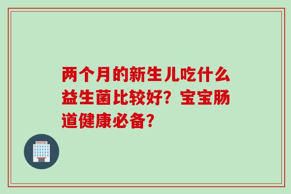 两个月的新生儿吃什么益生菌比较好？宝宝肠道健康必备？