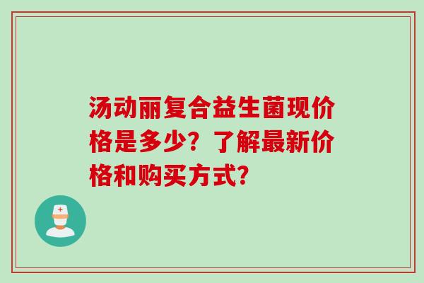 汤动丽复合益生菌现价格是多少？了解新价格和购买方式？