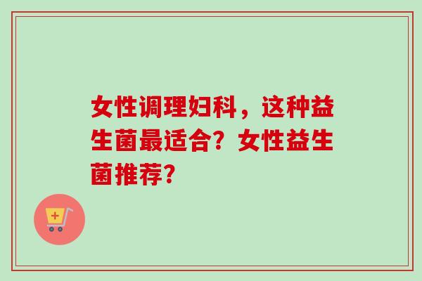女性调理，这种益生菌适合？女性益生菌推荐？