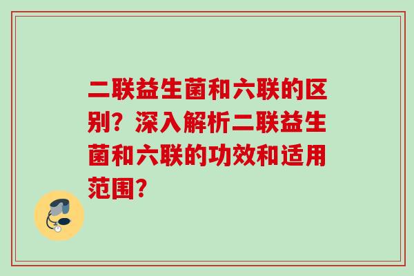 二联益生菌和六联的区别？深入解析二联益生菌和六联的功效和适用范围？