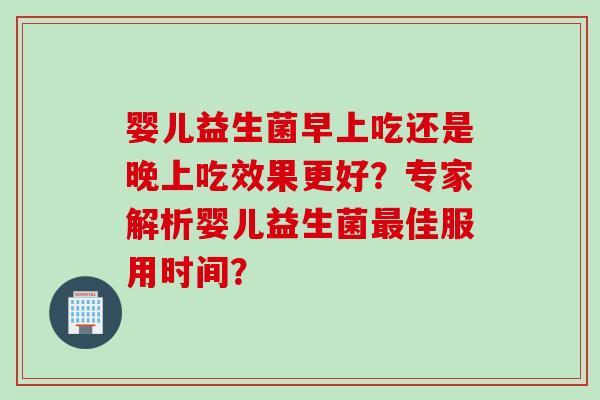 婴儿益生菌早上吃还是晚上吃效果更好？专家解析婴儿益生菌佳服用时间？
