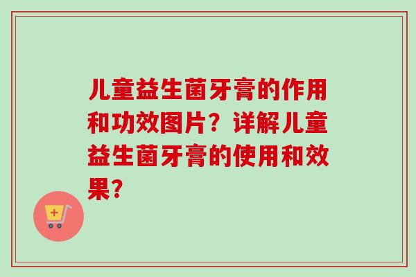 儿童益生菌牙膏的作用和功效图片？详解儿童益生菌牙膏的使用和效果？