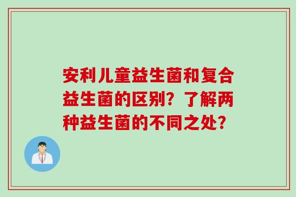 安利儿童益生菌和复合益生菌的区别？了解两种益生菌的不同之处？