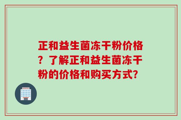 正和益生菌冻干粉价格?了解正和益生菌冻干粉的价格和购买方式? 正和益生菌冻干粉价格?了解正和益生菌冻干粉的价格和购买方式?