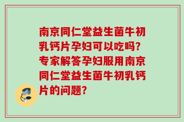 南京同仁堂益生菌牛初乳钙片孕妇可以吃吗？专家解答孕妇服用南京同仁堂益生菌牛初乳钙片的问题？