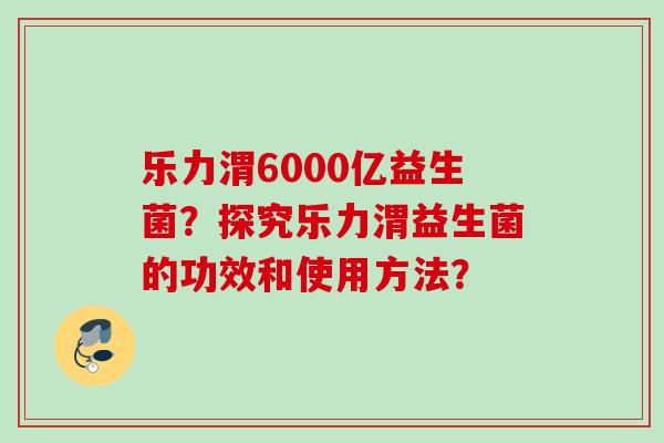 乐力渭6000亿益生菌?探究乐力渭益生菌的功效和使用方法? 乐力渭6000亿益生菌?探究乐力渭益生菌的功效和使用方法?