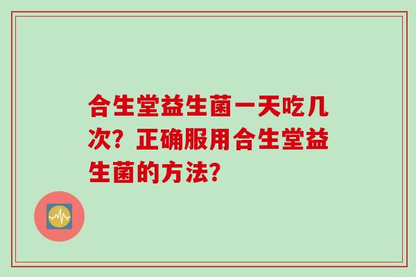 合生堂益生菌一天吃几次?正确服用合生堂益生菌的方法? 合生堂益生菌一天吃几次?正确服用合生堂益生菌的方法?