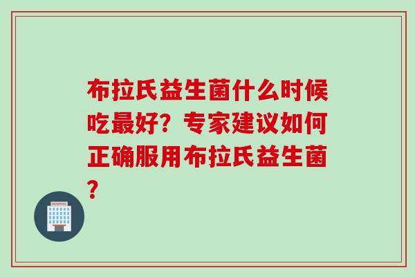 布拉氏益生菌什么时候吃好?专家建议如何正确服用布拉氏益生菌? 布拉氏益生菌什么时候吃好?专家建议如何正确服用布拉氏益生菌?
