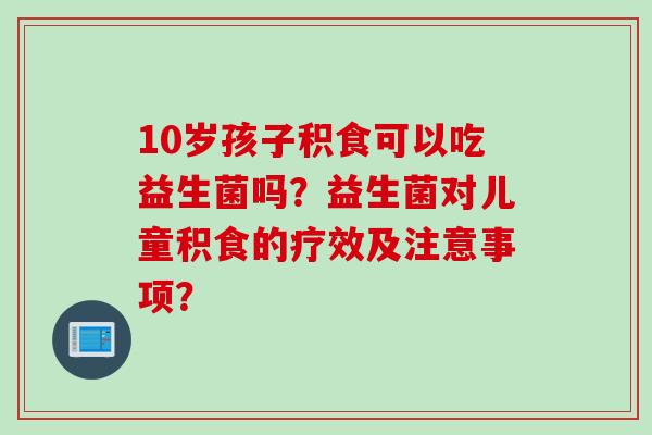 10岁孩子积食可以吃益生菌吗？益生菌对儿童积食的疗效及注意事项？