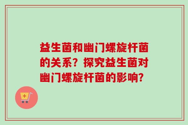 益生菌和幽门螺旋杆菌的关系?探究益生菌对幽门螺旋杆菌的影响? 益生菌和幽门螺旋杆菌的关系?探究益生菌对幽门螺旋杆菌的影响?