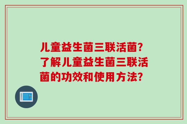 儿童益生菌三联活菌?了解儿童益生菌三联活菌的功效和使用方法? 儿童益生菌三联活菌?了解儿童益生菌三联活菌的功效和使用方法?