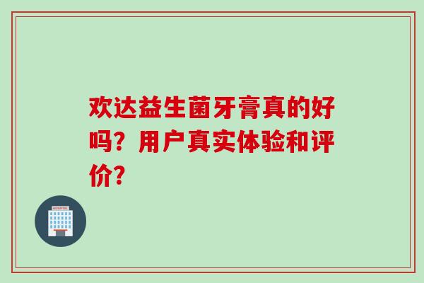欢达益生菌牙膏真的好吗?用户真实体验和评价? 欢达益生菌牙膏真的好吗?用户真实体验和评价?