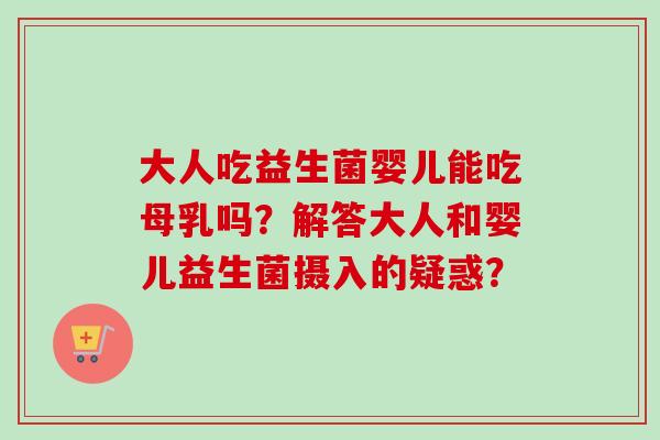 大人吃益生菌婴儿能吃母乳吗？解答大人和婴儿益生菌摄入的疑惑？