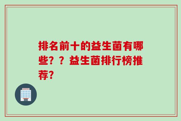 排名前十的益生菌有哪些??益生菌排行榜推荐? 排名前十的益生菌有哪些??益生菌排行榜推荐?