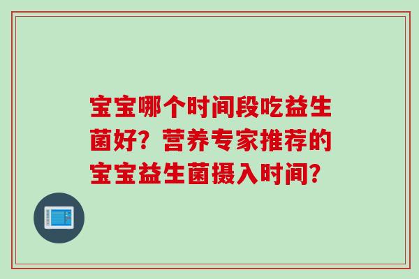 宝宝哪个时间段吃益生菌好?营养专家推荐的宝宝益生菌摄入时间? 宝宝哪个时间段吃益生菌好?营养专家推荐的宝宝益生菌摄入时间?