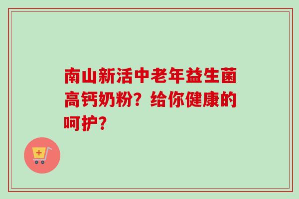 南山新活中老年益生菌高钙奶粉?给你健康的呵护? 南山新活中老年益生菌高钙奶粉?给你健康的呵护?