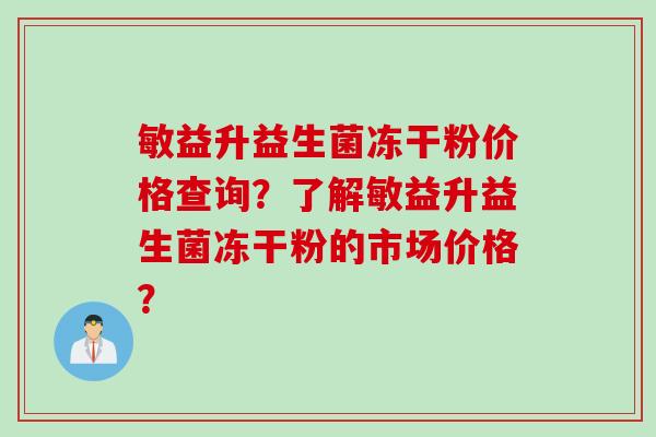 敏益升益生菌冻干粉价格查询?了解敏益升益生菌冻干粉的市场价格? 敏益升益生菌冻干粉价格查询?了解敏益升益生菌冻干粉的市场价格?