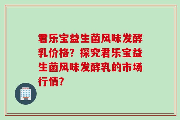 君乐宝益生菌风味发酵乳价格？探究君乐宝益生菌风味发酵乳的市场行情？