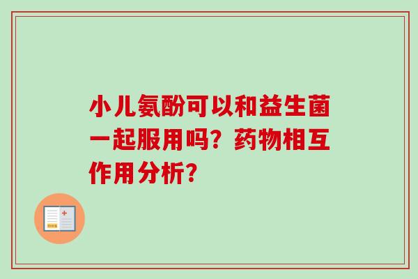 小儿氨酚可以和益生菌一起服用吗?相互作用分析? 小儿氨酚可以和益生菌一起服用吗?相互作用分析?