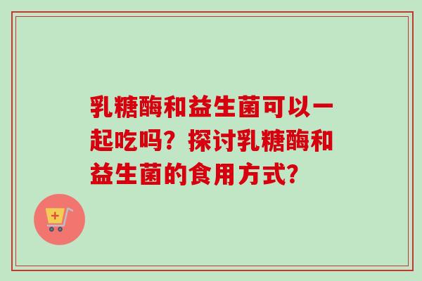 乳糖酶和益生菌可以一起吃吗?探讨乳糖酶和益生菌的食用方式? 乳糖酶和益生菌可以一起吃吗?探讨乳糖酶和益生菌的食用方式?