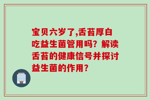 宝贝六岁了,舌苔厚白吃益生菌管用吗？解读舌苔的健康信号并探讨益生菌的作用？