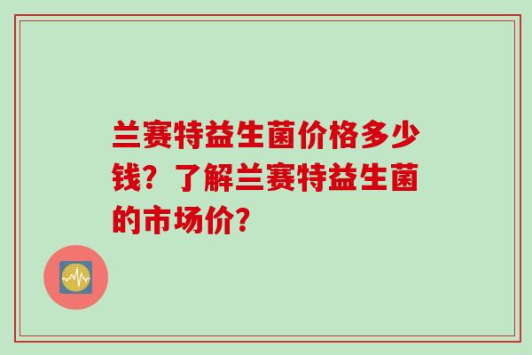 兰赛特益生菌价格多少钱？了解兰赛特益生菌的市场价？