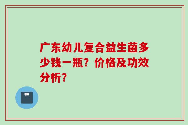 广东幼儿复合益生菌多少钱一瓶?价格及功效分析? 广东幼儿复合益生菌多少钱一瓶?价格及功效分析?