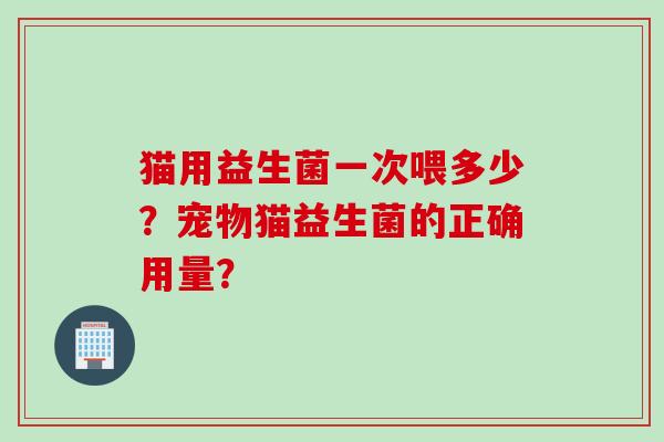 猫用益生菌一次喂多少?宠物猫益生菌的正确用量? 猫用益生菌一次喂多少?宠物猫益生菌的正确用量?