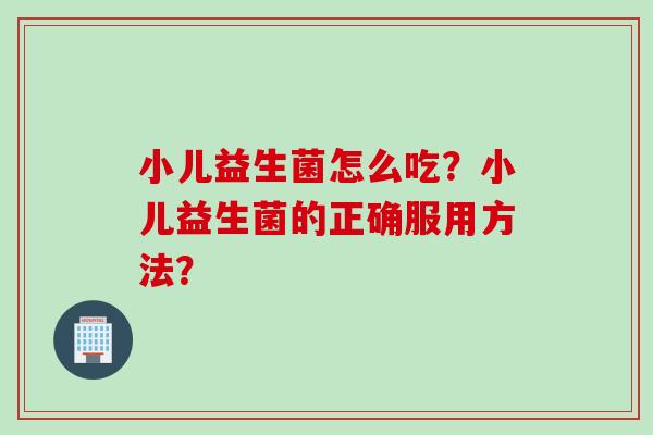 小儿益生菌怎么吃?小儿益生菌的正确服用方法? 小儿益生菌怎么吃?小儿益生菌的正确服用方法?
