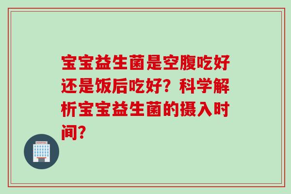 宝宝益生菌是空腹吃好还是饭后吃好？科学解析宝宝益生菌的摄入时间？