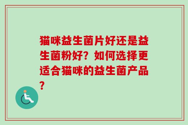猫咪益生菌片好还是益生菌粉好?如何选择更适合猫咪的益生菌产品? 猫咪益生菌片好还是益生菌粉好?如何选择更适合猫咪的益生菌产品?