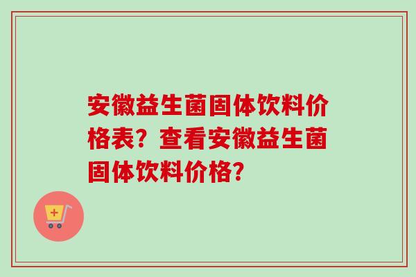 安徽益生菌固体饮料价格表?查看安徽益生菌固体饮料价格? 安徽益生菌固体饮料价格表?查看安徽益生菌固体饮料价格?