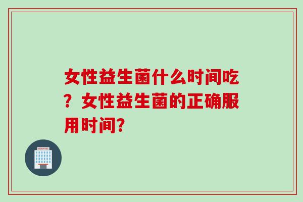 女性益生菌什么时间吃？女性益生菌的正确服用时间？