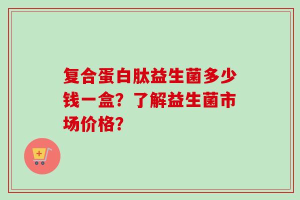 复合蛋白肽益生菌多少钱一盒?了解益生菌市场价格? 复合蛋白肽益生菌多少钱一盒?了解益生菌市场价格?