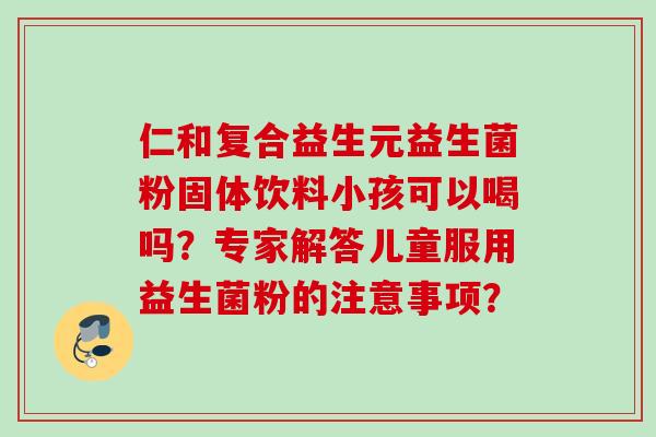 仁和复合益生元益生菌粉固体饮料小孩可以喝吗?专家解答儿童服用益生菌粉的注意事项? 仁和复合益生元益生菌粉固体饮料小孩可以喝吗?专家解答儿童服用益生菌粉的注意事项?