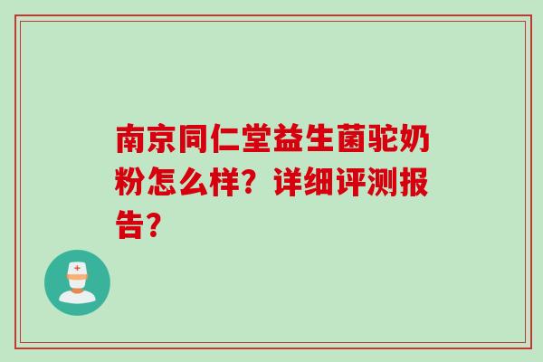 南京同仁堂益生菌驼奶粉怎么样?详细评测报告? 南京同仁堂益生菌驼奶粉怎么样?详细评测报告?