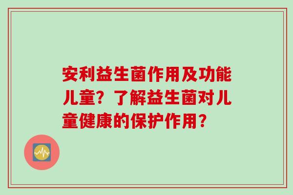 安利益生菌作用及功能儿童？了解益生菌对儿童健康的保护作用？