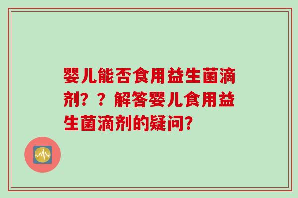 婴儿能否食用益生菌滴剂？？解答婴儿食用益生菌滴剂的疑问？